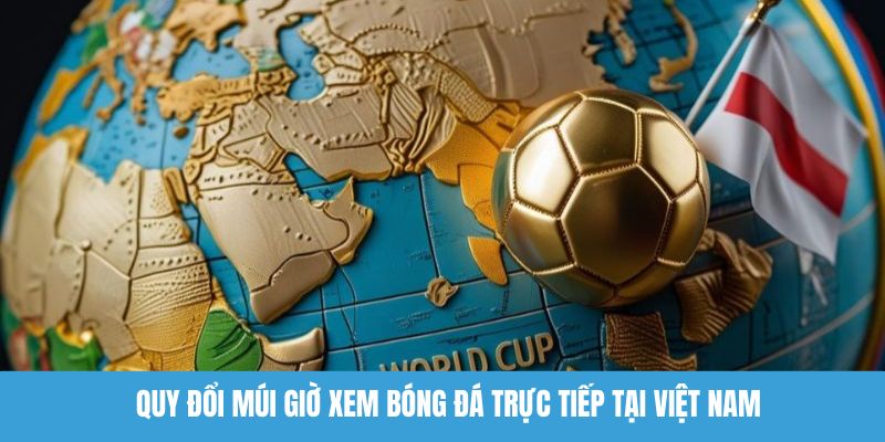 Quy đổi múi giờ xem lịch thi đấu World Cup 2026 tại Việt Nam